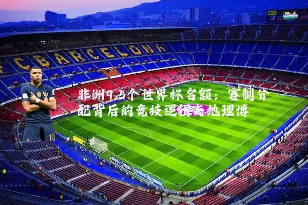 非洲9.5个世界杯名额：赛制分配背后的竞技逻辑与地理博弈