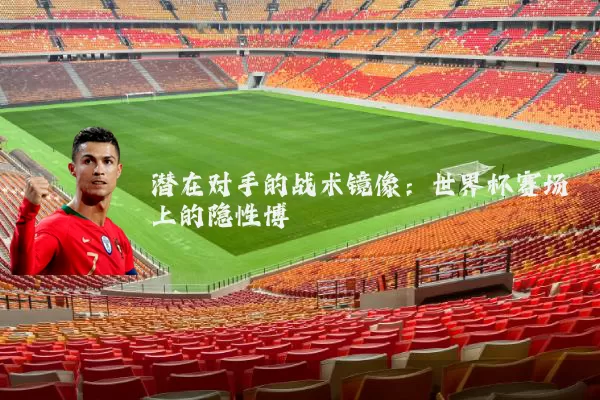 潜在对手的战术镜像:世界杯赛场上的隐性博弈